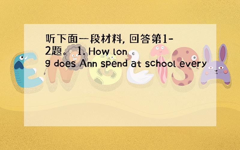 听下面一段材料, 回答第1-2题。 1. How long does Ann spend at school every