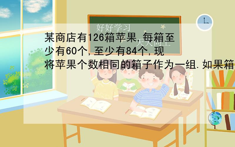 某商店有126箱苹果,每箱至少有60个,至少有84个,现将苹果个数相同的箱子作为一组.如果箱子最多的一组有N个箱子作为一