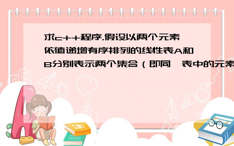 求c++程序.假设以两个元素依值递增有序排列的线性表A和B分别表示两个集合（即同一表中的元素值各不相同）,现要求另辟空间