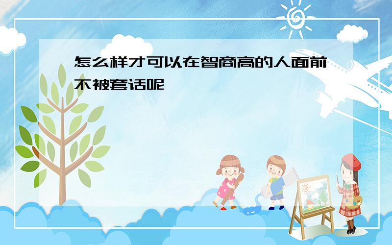 怎么样才可以在智商高的人面前不被套话呢