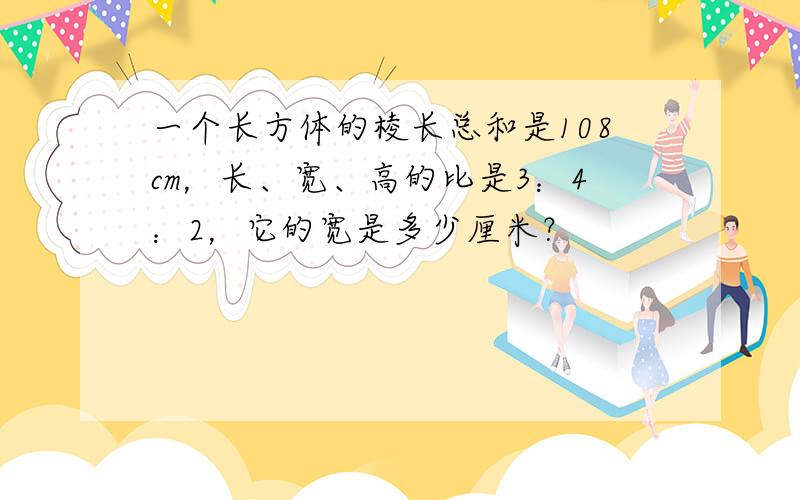 一个长方体的棱长总和是108cm，长、宽、高的比是3：4：2，它的宽是多少厘米？