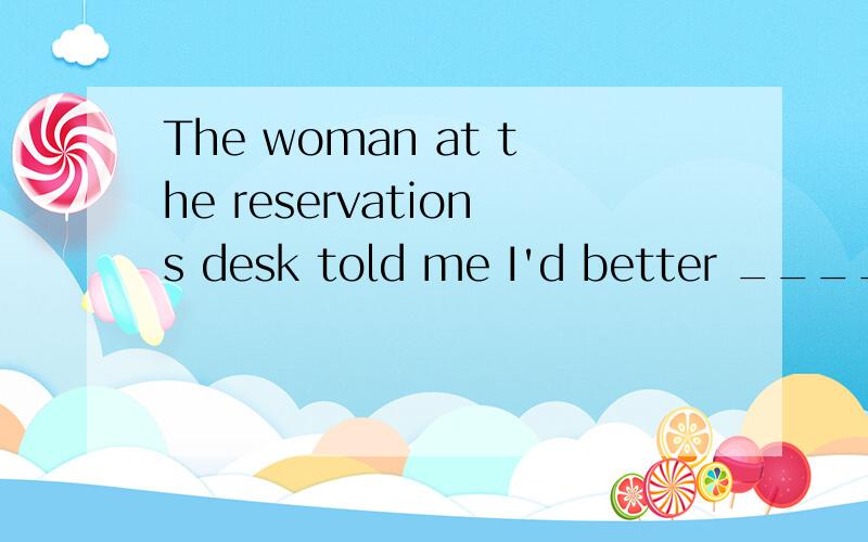 The woman at the reservations desk told me I'd better ______