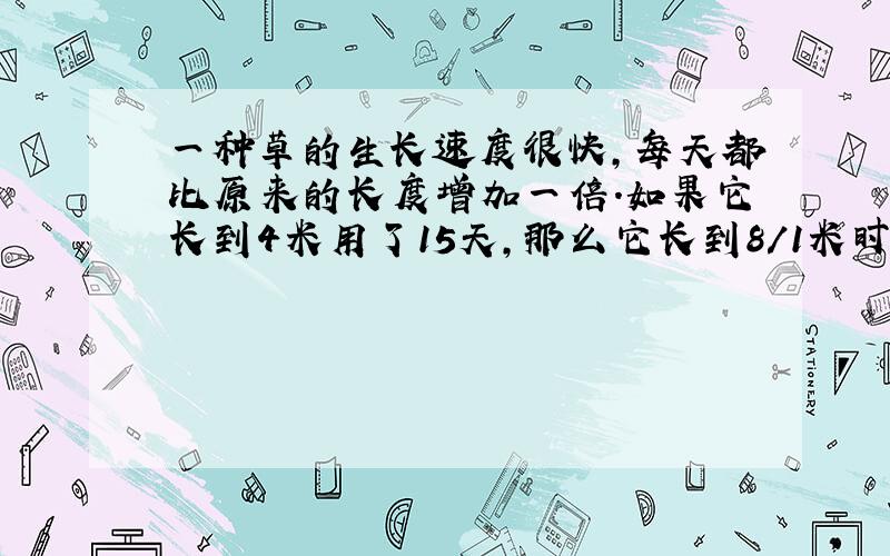 一种草的生长速度很快,每天都比原来的长度增加一倍.如果它长到4米用了15天,那么它长到8/1米时用了几天