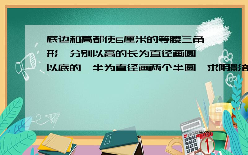 底边和高都使6厘米的等腰三角形,分别以高的长为直径画圆,以底的一半为直径画两个半圆,求阴影部分的面积.最好给讲解