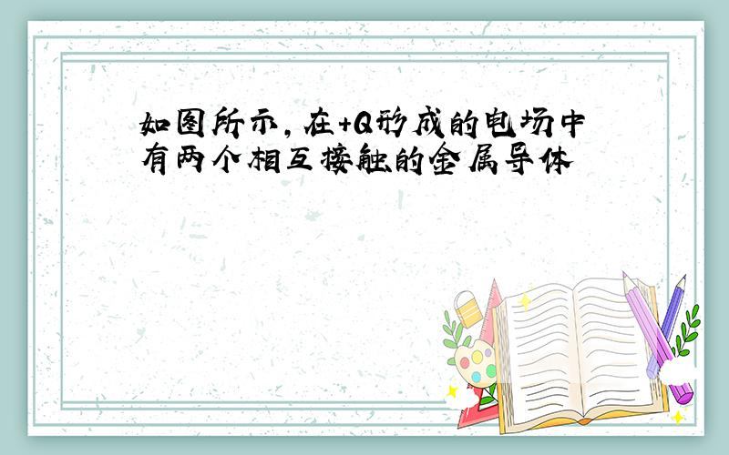 如图所示,在+Q形成的电场中有两个相互接触的金属导体