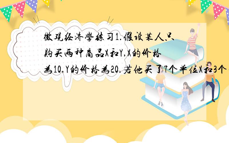 微观经济学练习1.假设某人只购买两种商品X和Y,X的价格为10,Y的价格为20.若他买了7个单位X和3个单位Y,所获得的