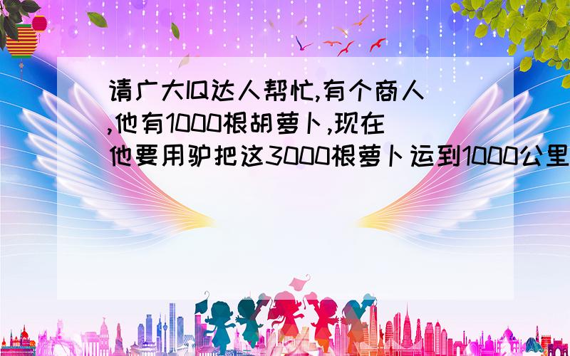 请广大IQ达人帮忙,有个商人,他有1000根胡萝卜,现在他要用驴把这3000根萝卜运到1000公里外,但是驴一次最多只能