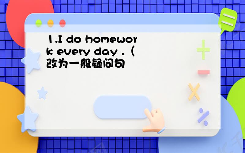 1.I do homework every day .（改为一般疑问句