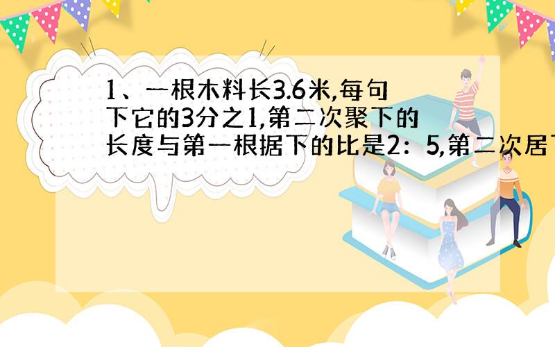 1、一根木料长3.6米,每句下它的3分之1,第二次聚下的长度与第一根据下的比是2：5,第二次居下木料的长度是多少厘米?