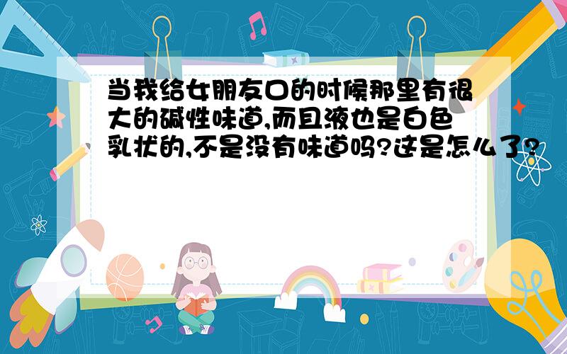 当我给女朋友口的时候那里有很大的碱性味道,而且液也是白色乳状的,不是没有味道吗?这是怎么了?