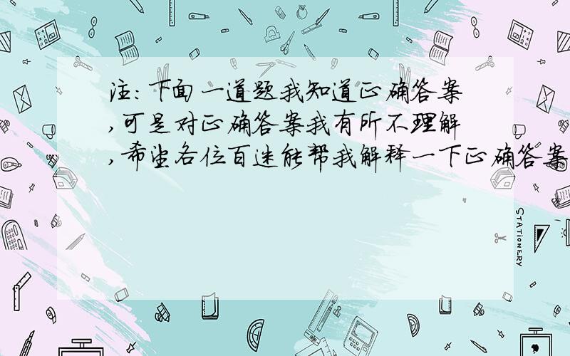 注：下面一道题我知道正确答案,可是对正确答案我有所不理解,希望各位百迷能帮我解释一下正确答案的意思.