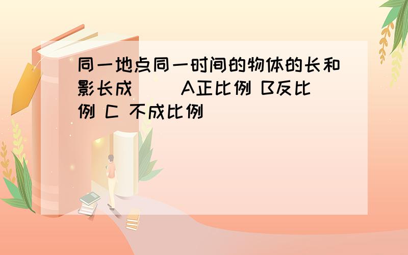 同一地点同一时间的物体的长和影长成（ ）A正比例 B反比例 C 不成比例