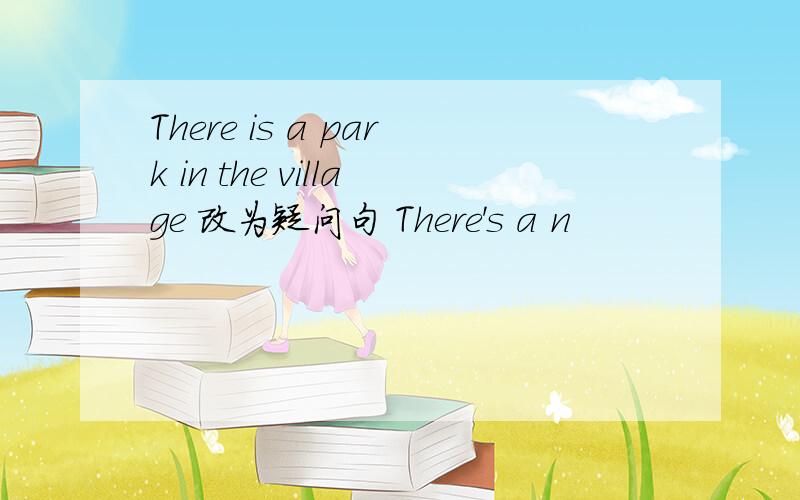 There is a park in the village 改为疑问句 There's a n