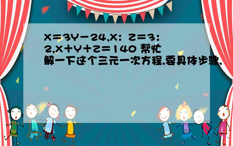 X＝3Y－24,X：Z＝3：2,X＋Y＋Z＝140 帮忙解一下这个三元一次方程,要具体步骤,