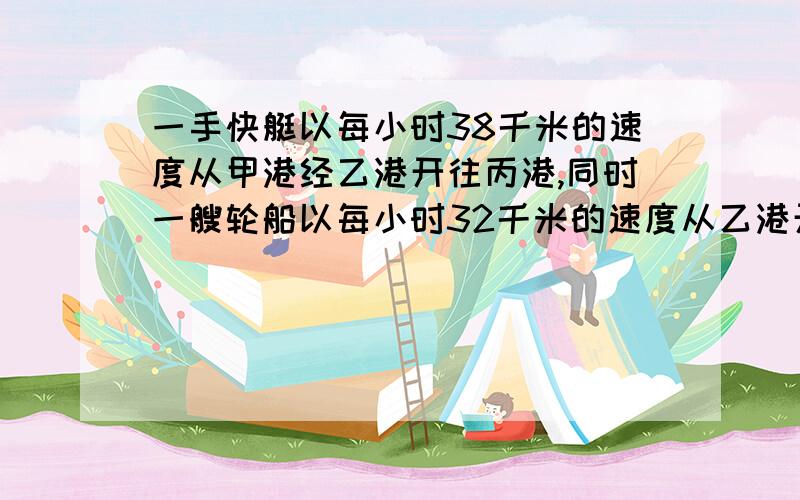 一手快艇以每小时38千米的速度从甲港经乙港开往丙港,同时一艘轮船以每小时32千米的速度从乙港开往丙港,结果它们同时到达丙