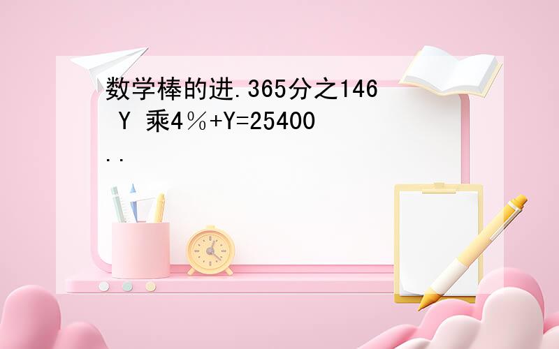 数学棒的进.365分之146 Y 乘4％+Y=25400..