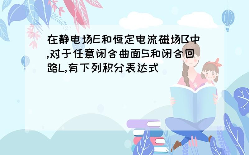 在静电场E和恒定电流磁场B中,对于任意闭合曲面S和闭合回路L,有下列积分表达式