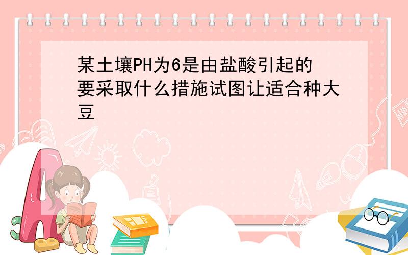 某土壤PH为6是由盐酸引起的要采取什么措施试图让适合种大豆