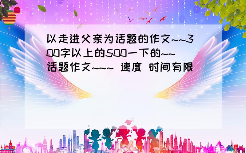 以走进父亲为话题的作文~~300字以上的500一下的~~话题作文~~~ 速度 时间有限