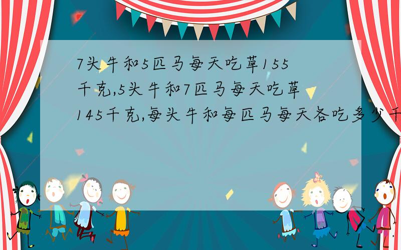 7头牛和5匹马每天吃草155千克,5头牛和7匹马每天吃草145千克,每头牛和每匹马每天各吃多少千克