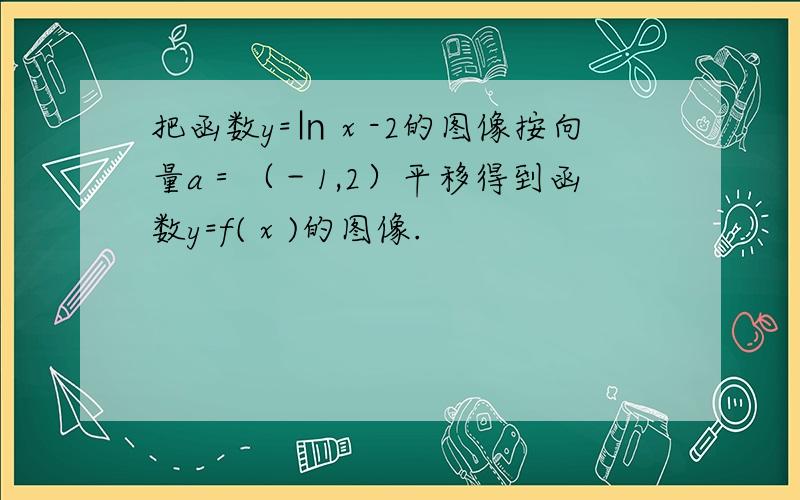 把函数y=㏑ⅹ-2的图像按向量a＝（－1,2）平移得到函数y=f(ⅹ)的图像.