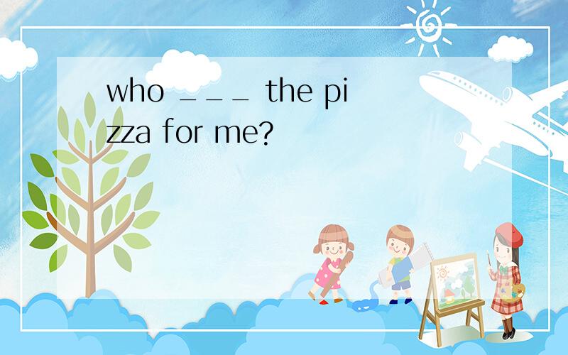 who ___ the pizza for me?