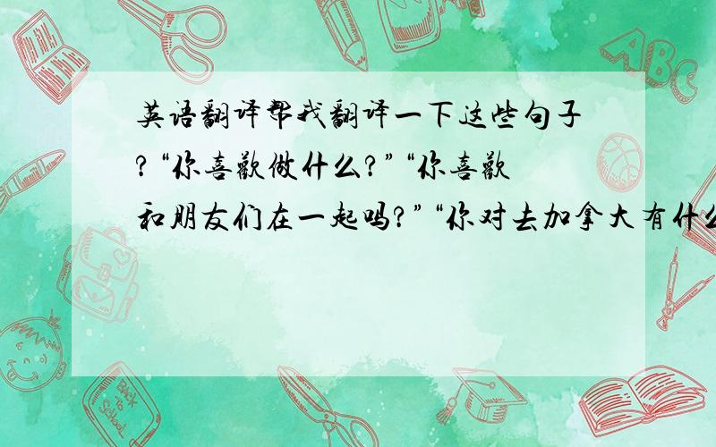 英语翻译帮我翻译一下这些句子?“你喜欢做什么?”“你喜欢和朋友们在一起吗?”“你对去加拿大有什么看法吗?”“为什么要选择