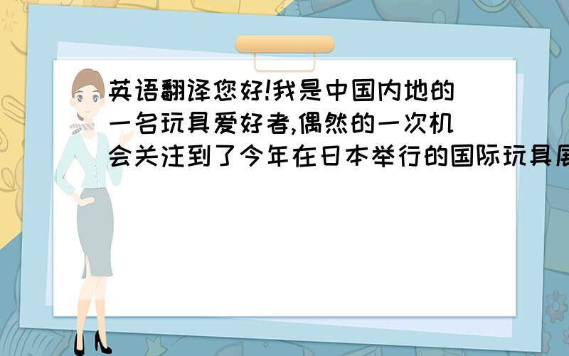 英语翻译您好!我是中国内地的一名玩具爱好者,偶然的一次机会关注到了今年在日本举行的国际玩具展,发现了由贵公司生产并且日本