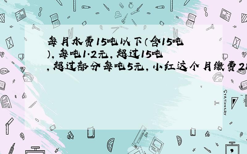 每月水费15吨以下（含15吨）,每吨1.2元,超过15吨,超过部分每吨5元,小红这个月缴费28元,