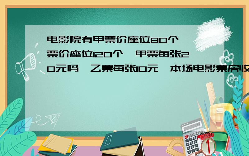 电影院有甲票价座位80个,一票价座位120个,甲票每张20元吗,乙票每张10元,本场电影票房收入为2500元,