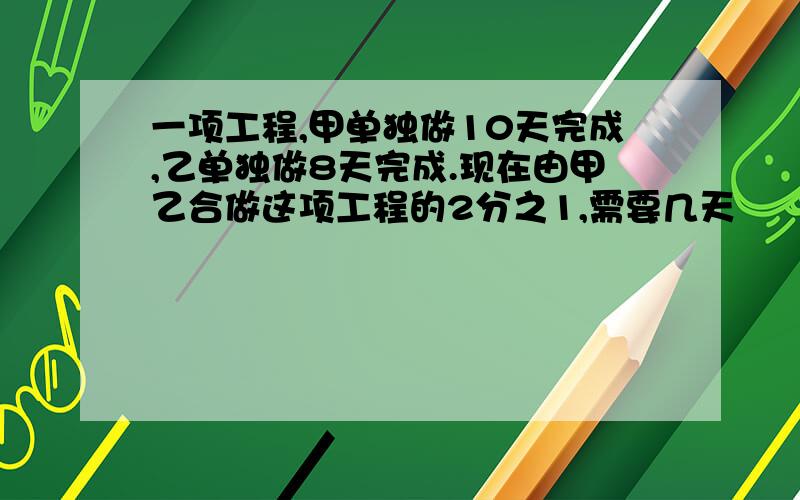 一项工程,甲单独做10天完成,乙单独做8天完成.现在由甲乙合做这项工程的2分之1,需要几天