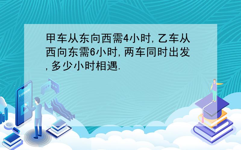 甲车从东向西需4小时,乙车从西向东需6小时,两车同时出发,多少小时相遇.