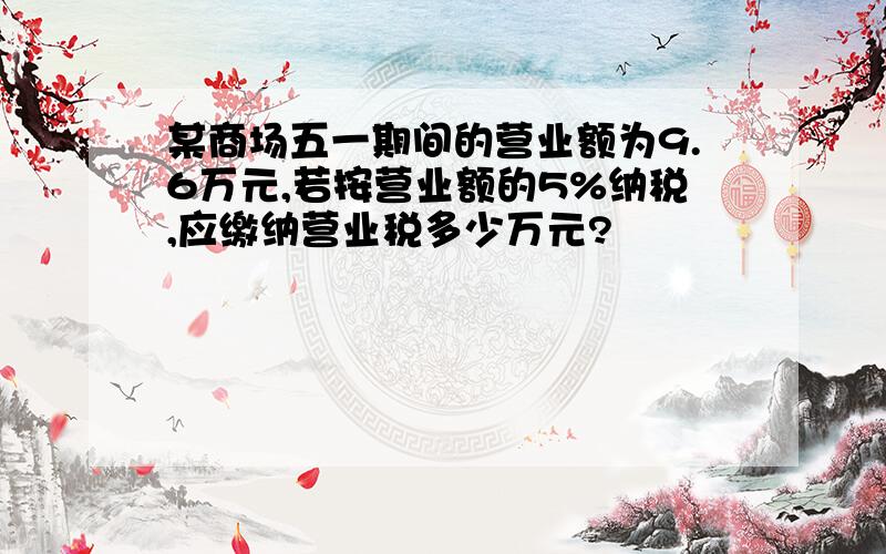 某商场五一期间的营业额为9.6万元,若按营业额的5%纳税,应缴纳营业税多少万元?