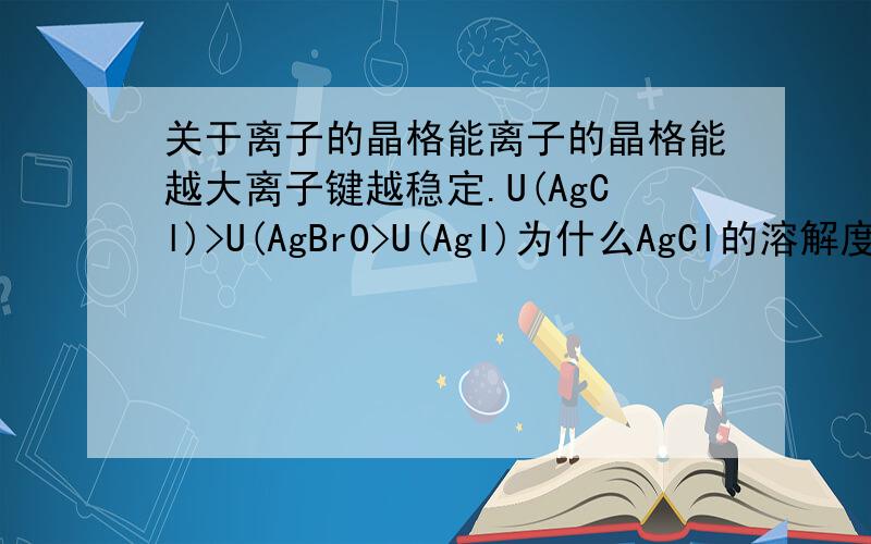 关于离子的晶格能离子的晶格能越大离子键越稳定.U(AgCl)>U(AgBr0>U(AgI)为什么AgCl的溶解度大于Ag