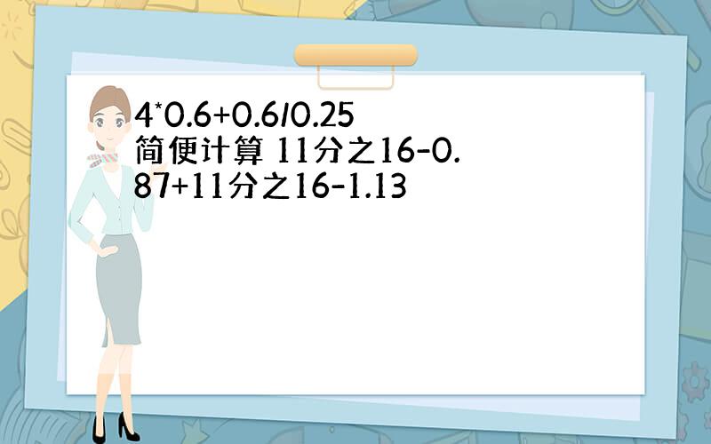 4*0.6+0.6/0.25简便计算 11分之16-0.87+11分之16-1.13