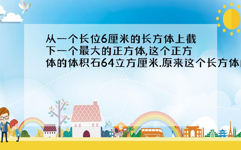 从一个长位6厘米的长方体上截下一个最大的正方体,这个正方体的体积石64立方厘米.原来这个长方体的表面积是多少平方厘米?）