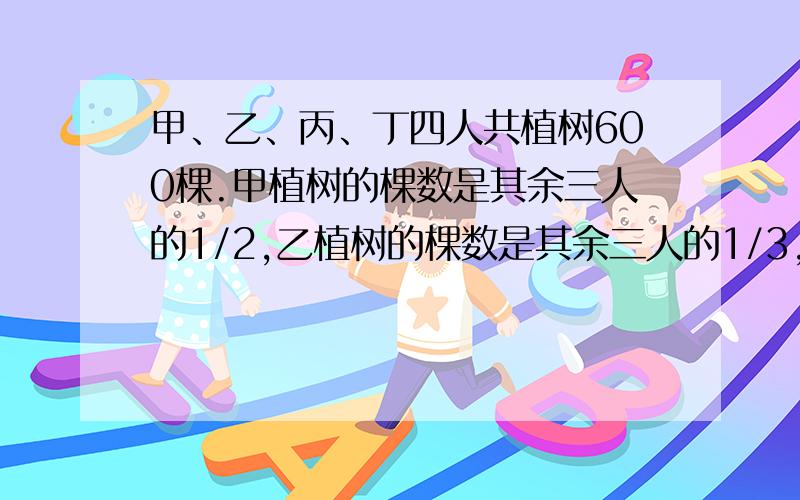 甲、乙、丙、丁四人共植树600棵.甲植树的棵数是其余三人的1/2,乙植树的棵数是其余三人的1/3,丙植树的棵