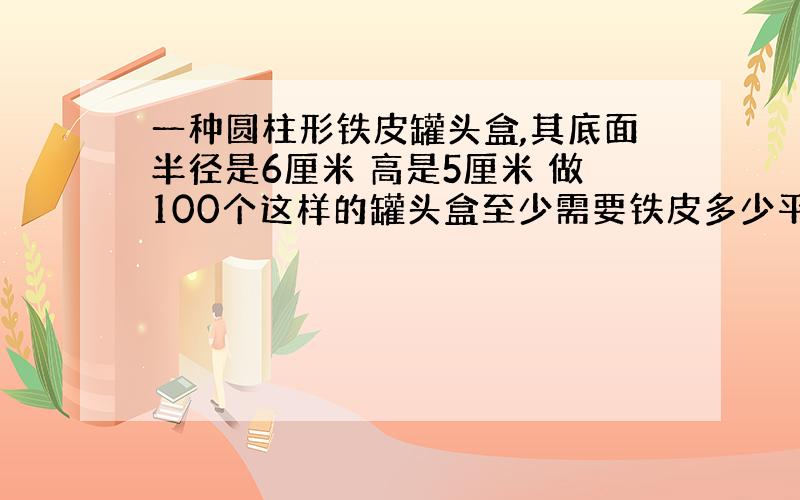 一种圆柱形铁皮罐头盒,其底面半径是6厘米 高是5厘米 做100个这样的罐头盒至少需要铁皮多少平方厘米 得数保留整数 求算