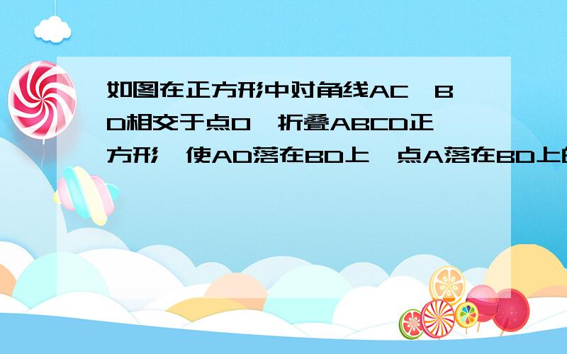 如图在正方形中对角线AC,BD相交于点O,折叠ABCD正方形,使AD落在BD上,点A落在BD上的点F重合,