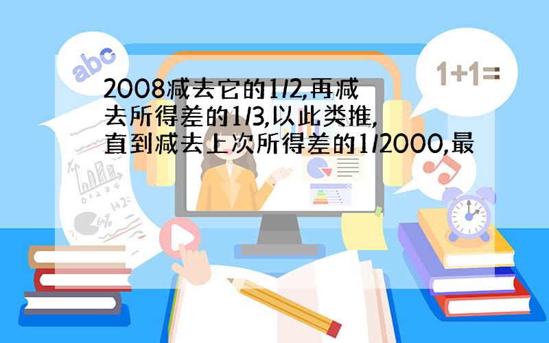 2008减去它的1/2,再减去所得差的1/3,以此类推,直到减去上次所得差的1/2000,最