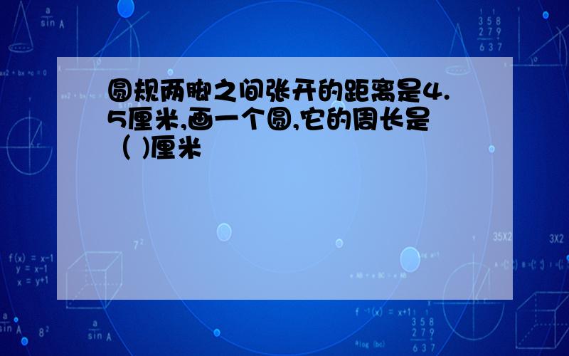 圆规两脚之间张开的距离是4.5厘米,画一个圆,它的周长是（ )厘米