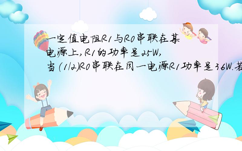 一定值电阻R1与R0串联在某电源上,R1的功率是25W,当（1/2)R0串联在同一电源R1功率是36W.若将R1与4R0