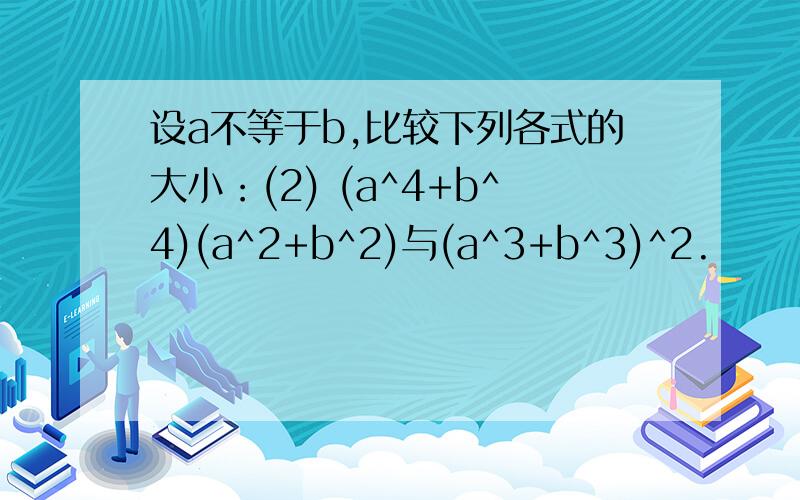 设a不等于b,比较下列各式的大小：(2) (a^4+b^4)(a^2+b^2)与(a^3+b^3)^2.