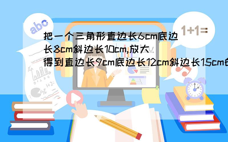 把一个三角形直边长6cm底边长8cm斜边长10cm,放大得到直边长9cm底边长12cm斜边长15cm的三角形,按比例缩小