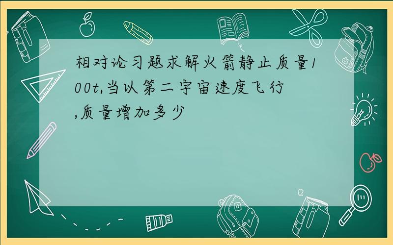 相对论习题求解火箭静止质量100t,当以第二宇宙速度飞行,质量增加多少