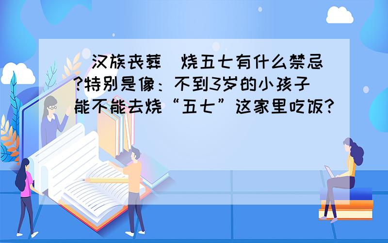 （汉族丧葬）烧五七有什么禁忌?特别是像：不到3岁的小孩子能不能去烧“五七”这家里吃饭?