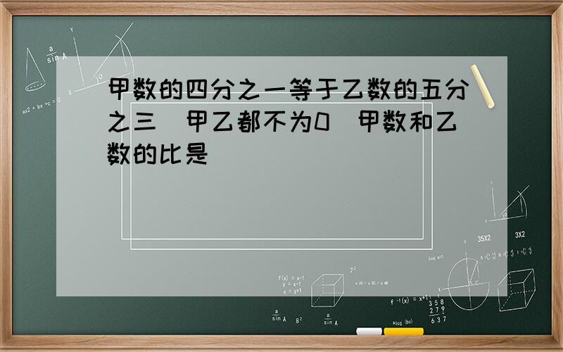 甲数的四分之一等于乙数的五分之三（甲乙都不为0）甲数和乙数的比是( )