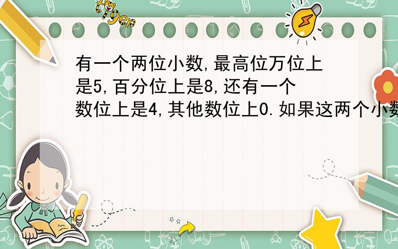 有一个两位小数,最高位万位上是5,百分位上是8,还有一个数位上是4,其他数位上0.如果这两个小数一个零