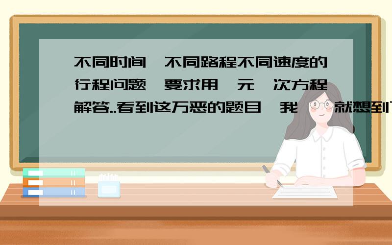 不同时间,不同路程不同速度的行程问题,要求用一元一次方程解答..看到这万恶的题目,我……就想到了度娘知道..