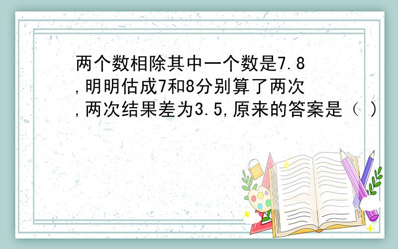 两个数相除其中一个数是7.8,明明估成7和8分别算了两次,两次结果差为3.5,原来的答案是（ )